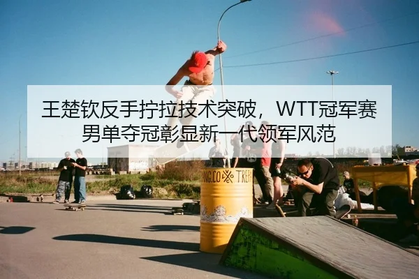 王楚钦反手拧拉技术突破，WTT冠军赛男单夺冠彰显新一代领军风范
